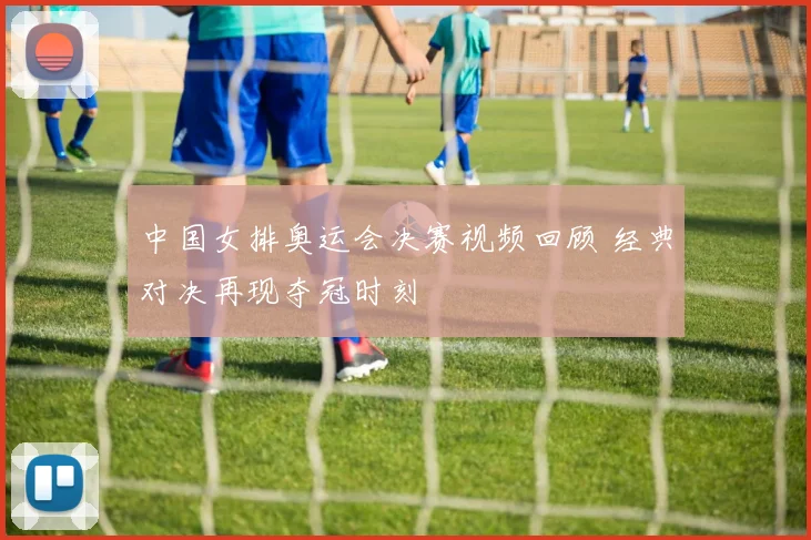 中国女排奥运会决赛视频回顾 经典对决再现夺冠时刻
