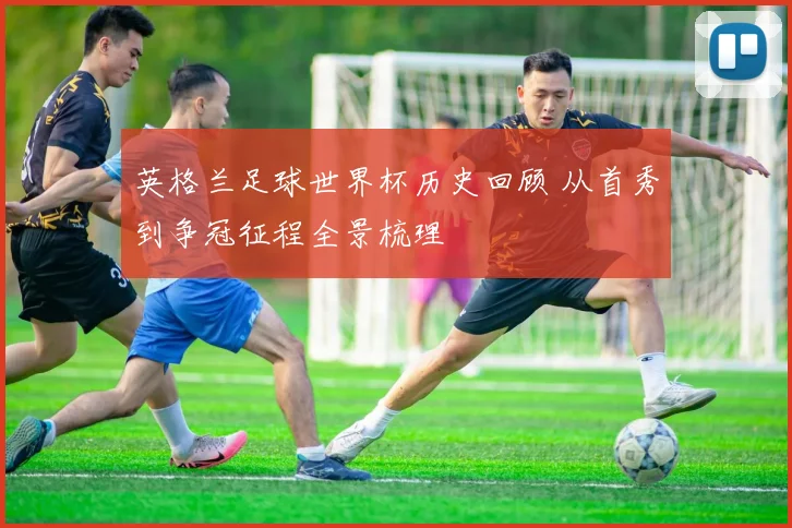 英格兰足球世界杯历史回顾 从首秀到争冠征程全景梳理