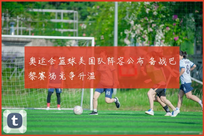 奥运会篮球美国队阵容公布 备战巴黎赛场竞争升温