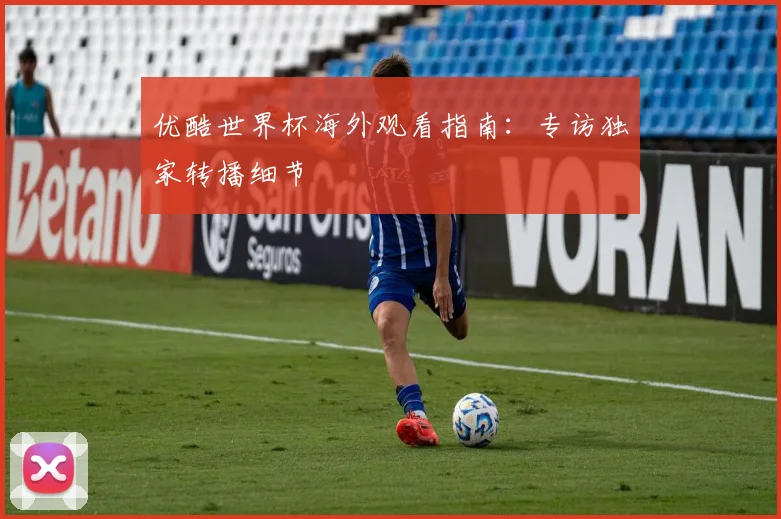 优酷世界杯海外观看指南:专访独家转播细节