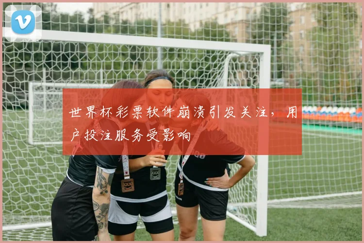 世界杯彩票软件崩溃引发关注，用户投注服务受影响