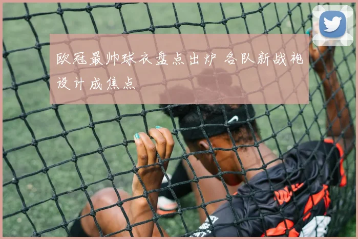 欧冠最帅球衣盘点出炉 各队新战袍设计成焦点