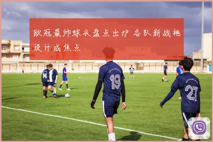 欧冠最帅球衣盘点出炉 各队新战袍设计成焦点