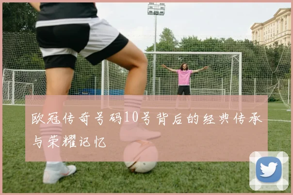 欧冠传奇号码10号背后的经典传承与荣耀记忆
